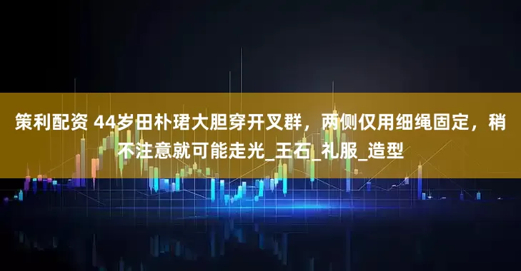 策利配资 44岁田朴珺大胆穿开叉群，两侧仅用细绳固定，稍不注意就可能走光_王石_礼服_造型