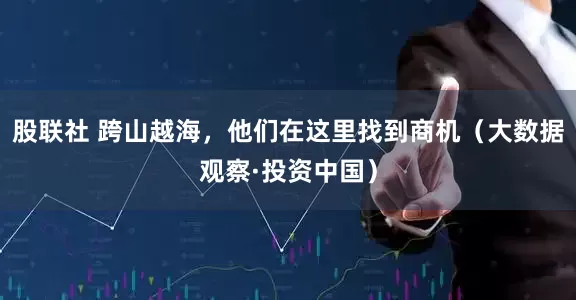股联社 跨山越海，他们在这里找到商机（大数据观察·投资中国）