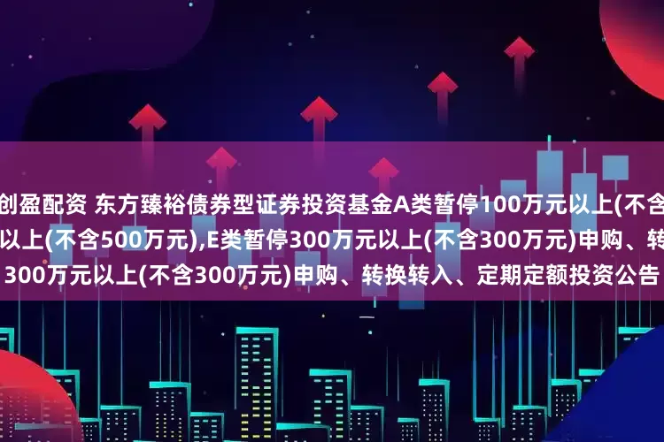 创盈配资 东方臻裕债券型证券投资基金A类暂停100万元以上(不含100万元),C类暂停500万元以上(不含500万元),E类暂停300万元以上(不含300万元)申购、转换转入、定期定额投资公告