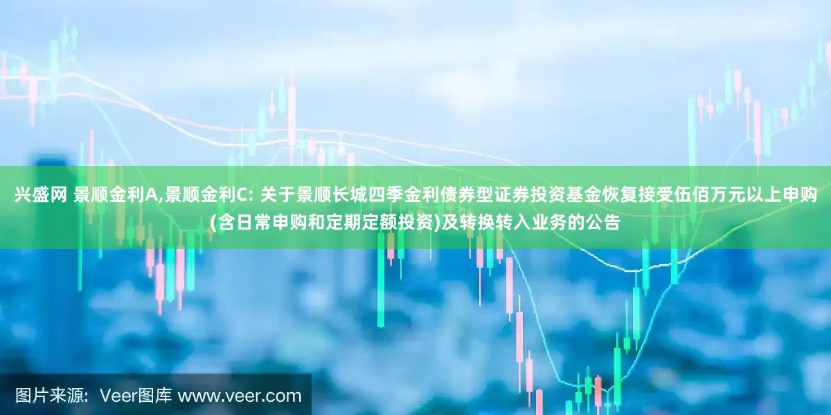 兴盛网 景顺金利A,景顺金利C: 关于景顺长城四季金利债券型证券投资基金恢复接受伍佰万元以上申购(含日常申购和定期定额投资)及转换转入业务的公告