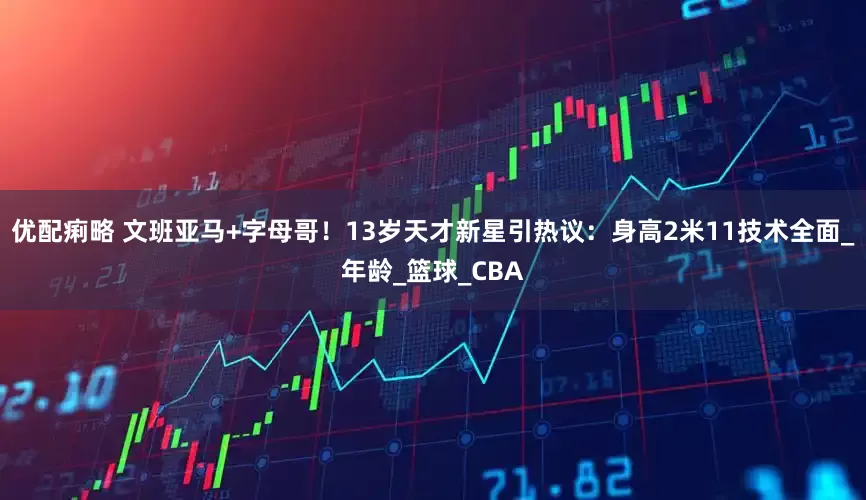 优配痢略 文班亚马+字母哥！13岁天才新星引热议：身高2米11技术全面_年龄_篮球_CBA