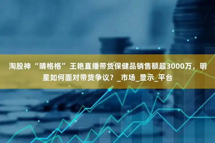 淘股神 “晴格格” 王艳直播带货保健品销售额超3000万，明星如何面对带货争议？_市场_显示_平台