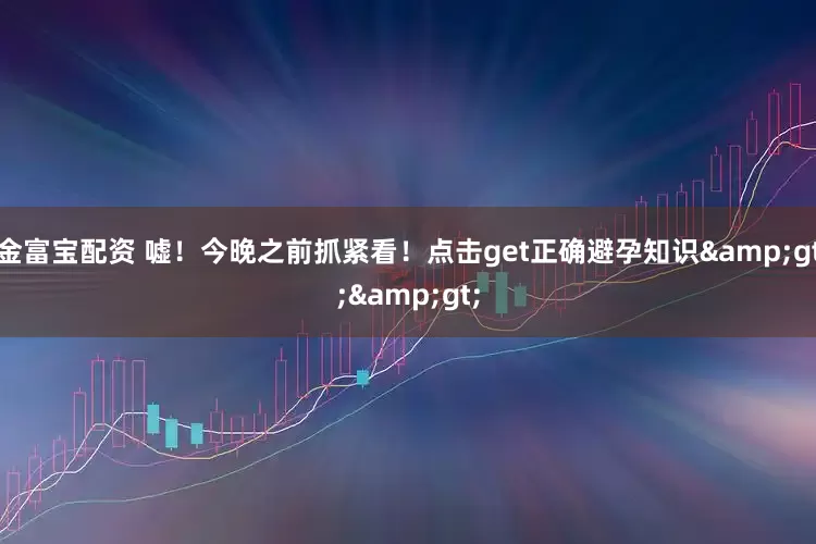 金富宝配资 嘘！今晚之前抓紧看！点击get正确避孕知识&gt;&gt;