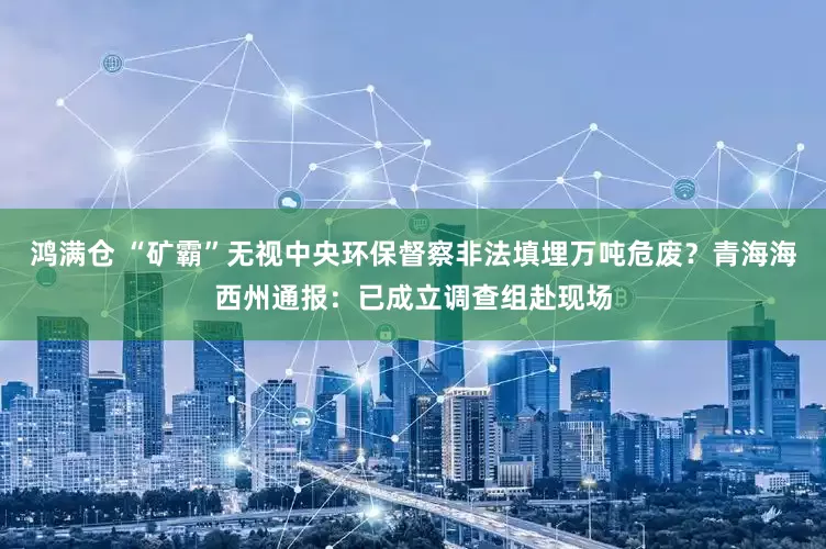 鸿满仓 “矿霸”无视中央环保督察非法填埋万吨危废？青海海西州通报：已成立调查组赴现场