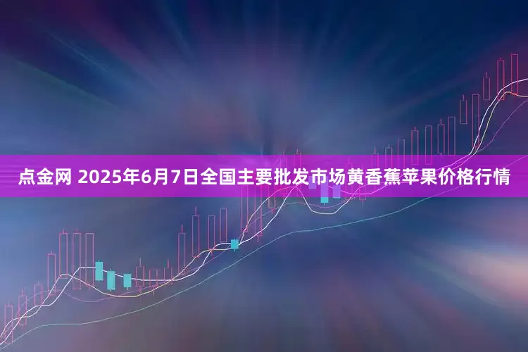 点金网 2025年6月7日全国主要批发市场黄香蕉苹果价格行情