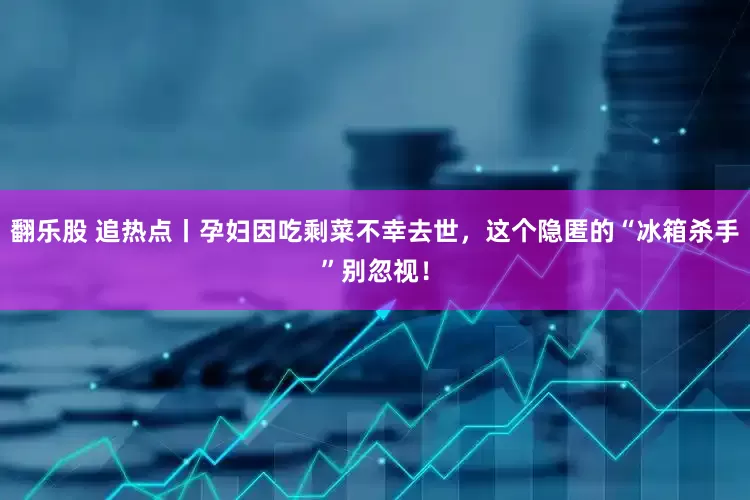 翻乐股 追热点丨孕妇因吃剩菜不幸去世，这个隐匿的“冰箱杀手”别忽视！