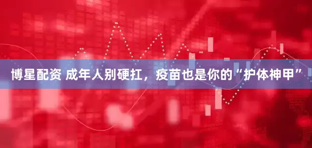 博星配资 成年人别硬扛，疫苗也是你的“护体神甲”