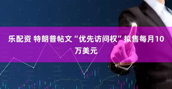 乐配资 特朗普帖文“优先访问权”拟售每月10万美元